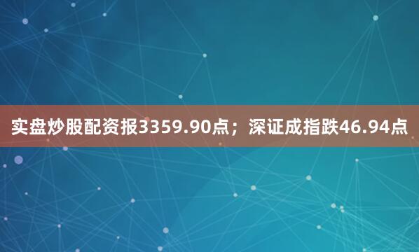 实盘炒股配资报3359.90点；深证成指跌46.94点