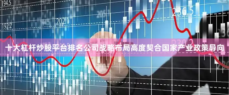 十大杠杆炒股平台排名公司战略布局高度契合国家产业政策导向
