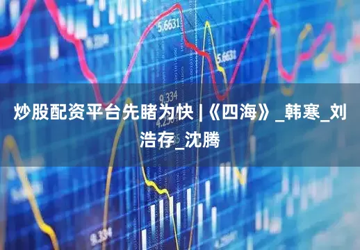 炒股配资平台先睹为快 |《四海》_韩寒_刘浩存_沈腾