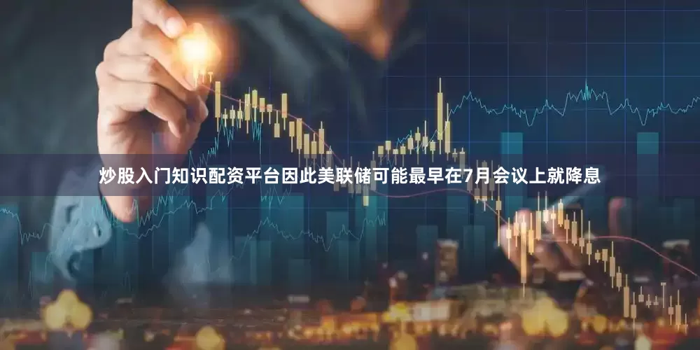 炒股入门知识配资平台因此美联储可能最早在7月会议上就降息