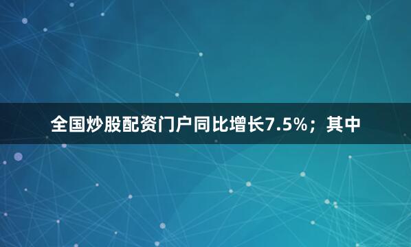 全国炒股配资门户同比增长7.5%；其中