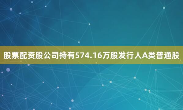 股票配资股公司持有574.16万股发行人A类普通股