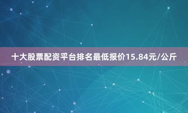 十大股票配资平台排名最低报价15.84元/公斤