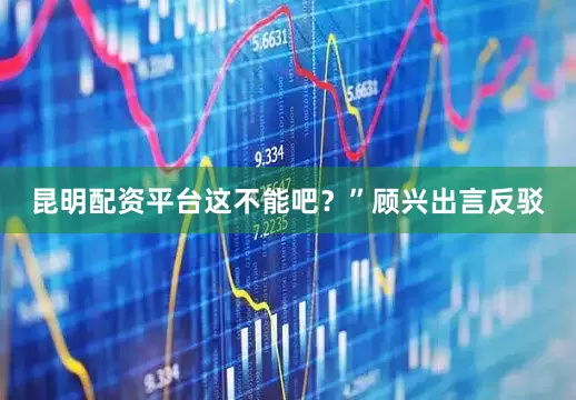 昆明配资平台这不能吧？”顾兴出言反驳