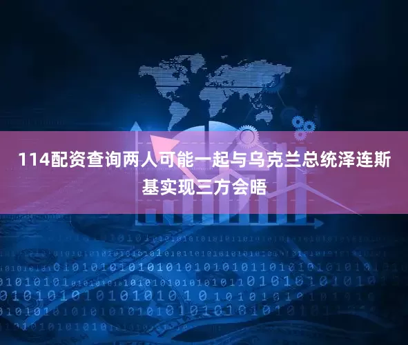 114配资查询两人可能一起与乌克兰总统泽连斯基实现三方会晤