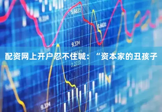 配资网上开户忍不住喊：“资本家的丑孩子