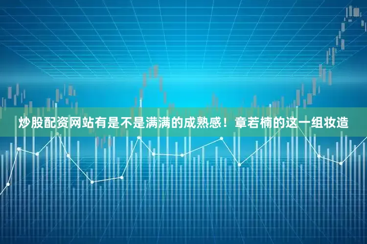 炒股配资网站有是不是满满的成熟感！章若楠的这一组妆造