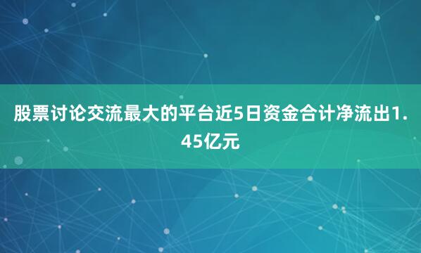 股票讨论交流最大的平台近5日资金合计净流出1.45亿元