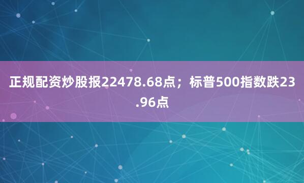 正规配资炒股报22478.68点；标普500指数跌23.96点