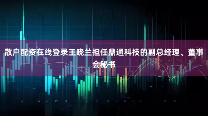 散户配资在线登录王晓兰担任鼎通科技的副总经理、董事会秘书
