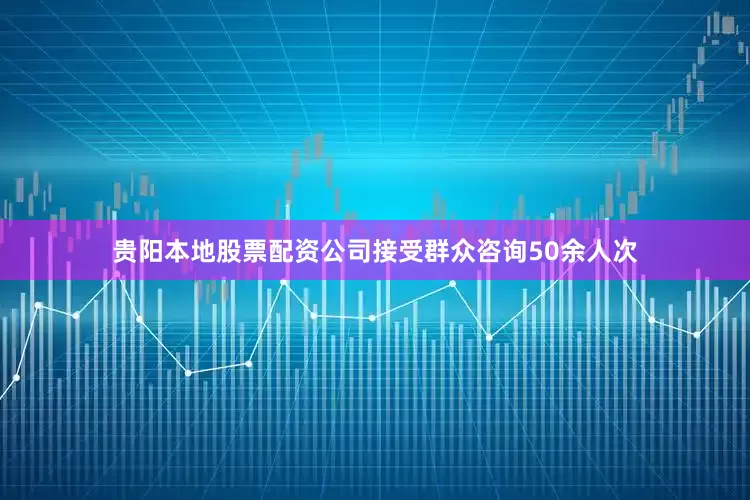 贵阳本地股票配资公司接受群众咨询50余人次