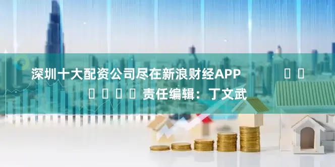 深圳十大配资公司尽在新浪财经APP            						责任编辑：丁文武